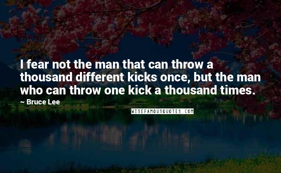 Bruce Lee Quotes: I fear not the man that can throw a thousand different kicks once, but the man who can throw one kick a thousand times.