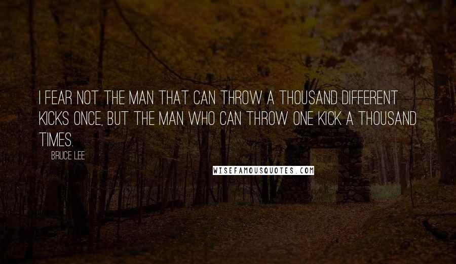 Bruce Lee Quotes: I fear not the man that can throw a thousand different kicks once, but the man who can throw one kick a thousand times.