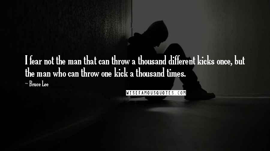 Bruce Lee Quotes: I fear not the man that can throw a thousand different kicks once, but the man who can throw one kick a thousand times.