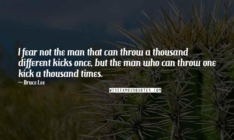 Bruce Lee Quotes: I fear not the man that can throw a thousand different kicks once, but the man who can throw one kick a thousand times.