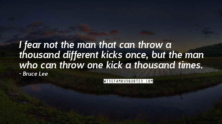 Bruce Lee Quotes: I fear not the man that can throw a thousand different kicks once, but the man who can throw one kick a thousand times.