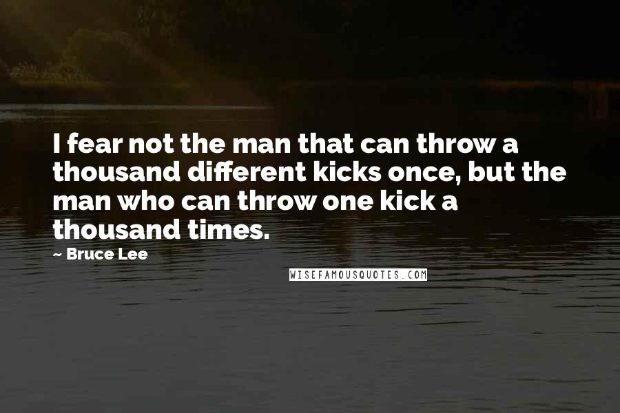 Bruce Lee Quotes: I fear not the man that can throw a thousand different kicks once, but the man who can throw one kick a thousand times.