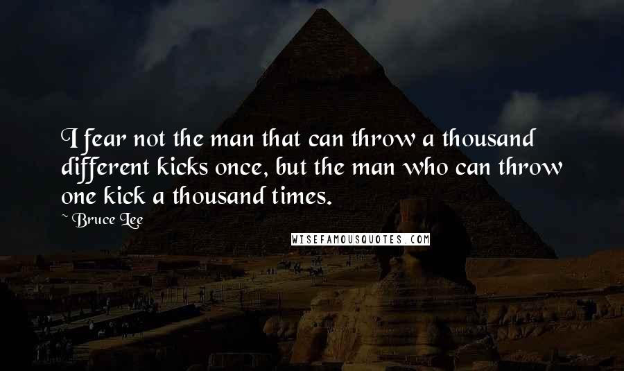 Bruce Lee Quotes: I fear not the man that can throw a thousand different kicks once, but the man who can throw one kick a thousand times.