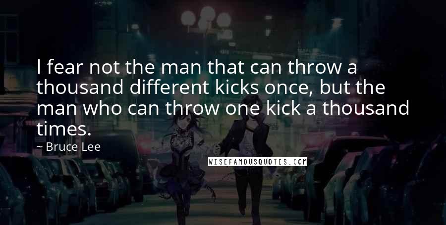 Bruce Lee Quotes: I fear not the man that can throw a thousand different kicks once, but the man who can throw one kick a thousand times.