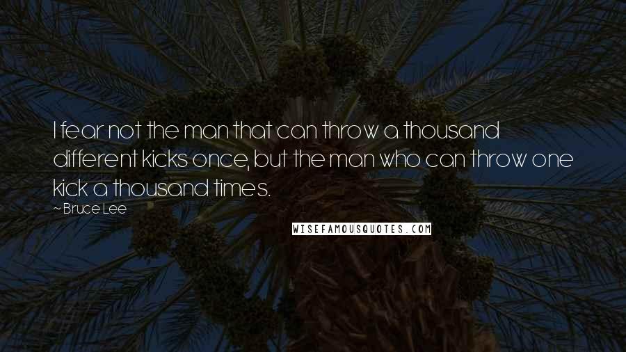 Bruce Lee Quotes: I fear not the man that can throw a thousand different kicks once, but the man who can throw one kick a thousand times.