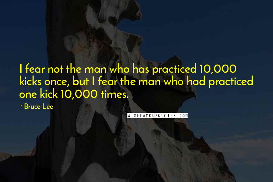 Bruce Lee Quotes: I fear not the man who has practiced 10,000 kicks once, but I fear the man who had practiced one kick 10,000 times.