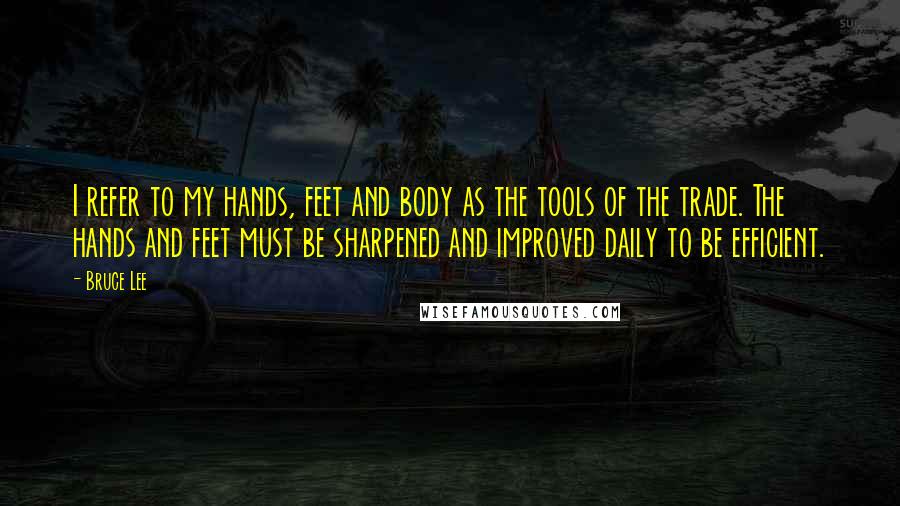 Bruce Lee Quotes: I refer to my hands, feet and body as the tools of the trade. The hands and feet must be sharpened and improved daily to be efficient.
