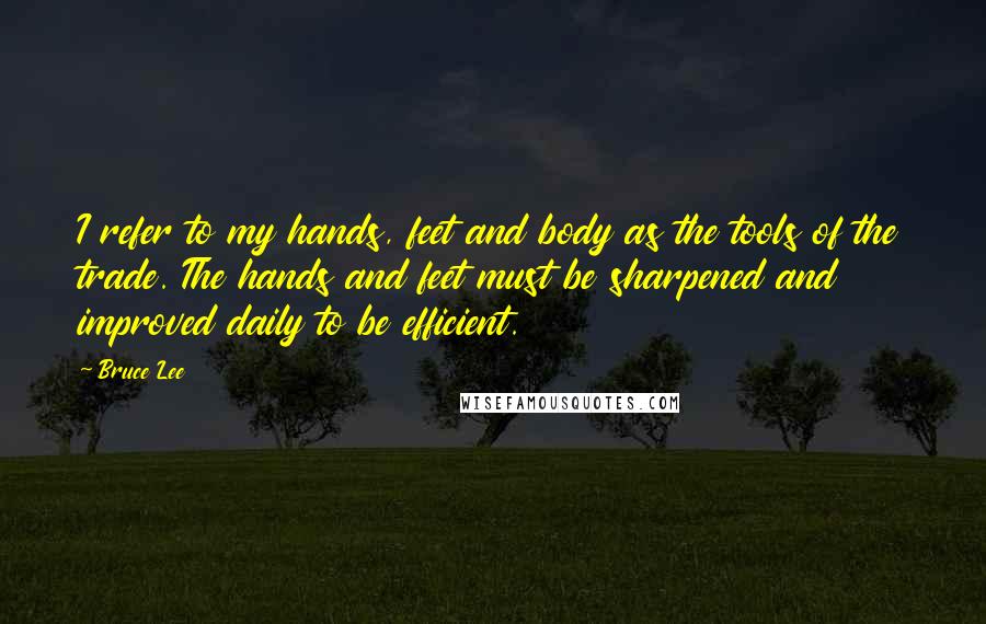 Bruce Lee Quotes: I refer to my hands, feet and body as the tools of the trade. The hands and feet must be sharpened and improved daily to be efficient.