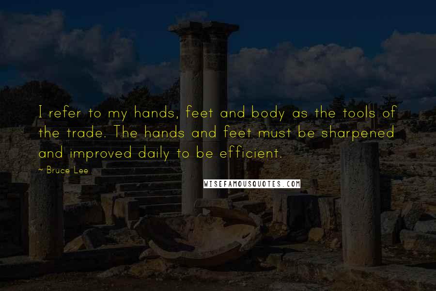Bruce Lee Quotes: I refer to my hands, feet and body as the tools of the trade. The hands and feet must be sharpened and improved daily to be efficient.