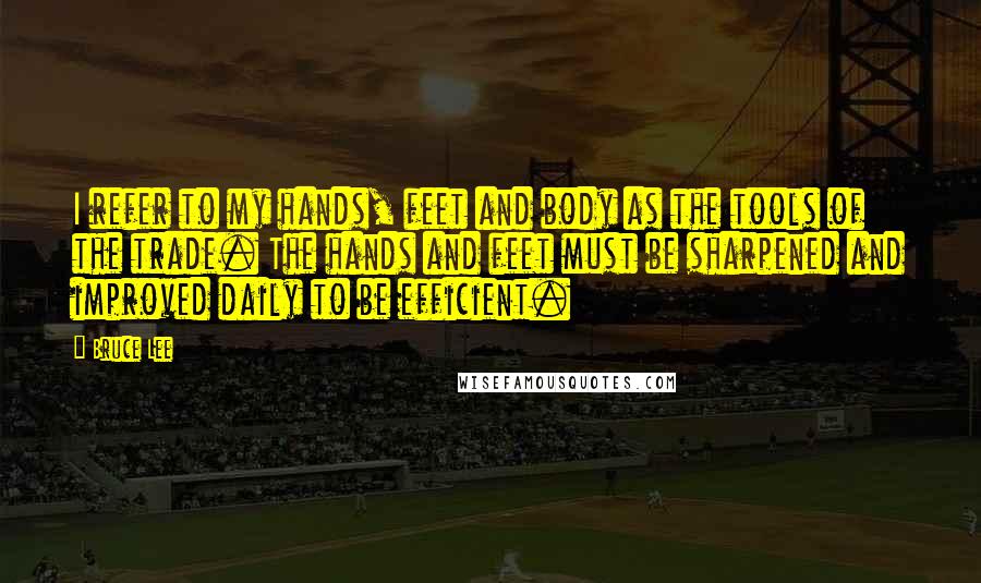 Bruce Lee Quotes: I refer to my hands, feet and body as the tools of the trade. The hands and feet must be sharpened and improved daily to be efficient.