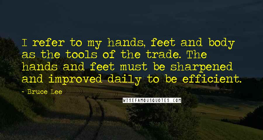 Bruce Lee Quotes: I refer to my hands, feet and body as the tools of the trade. The hands and feet must be sharpened and improved daily to be efficient.