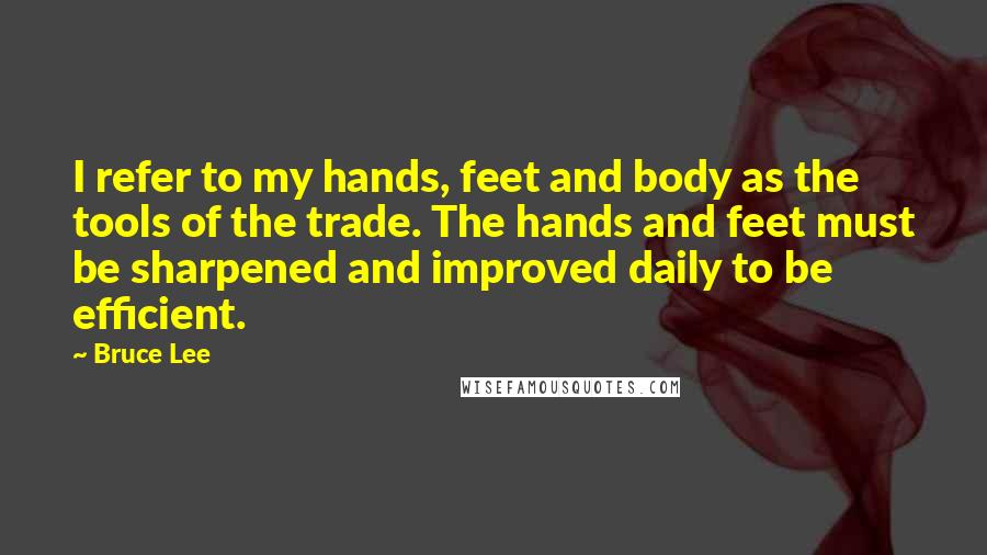 Bruce Lee Quotes: I refer to my hands, feet and body as the tools of the trade. The hands and feet must be sharpened and improved daily to be efficient.