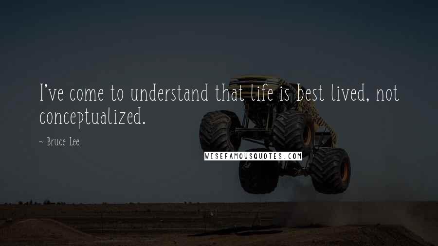 Bruce Lee Quotes: I've come to understand that life is best lived, not conceptualized.