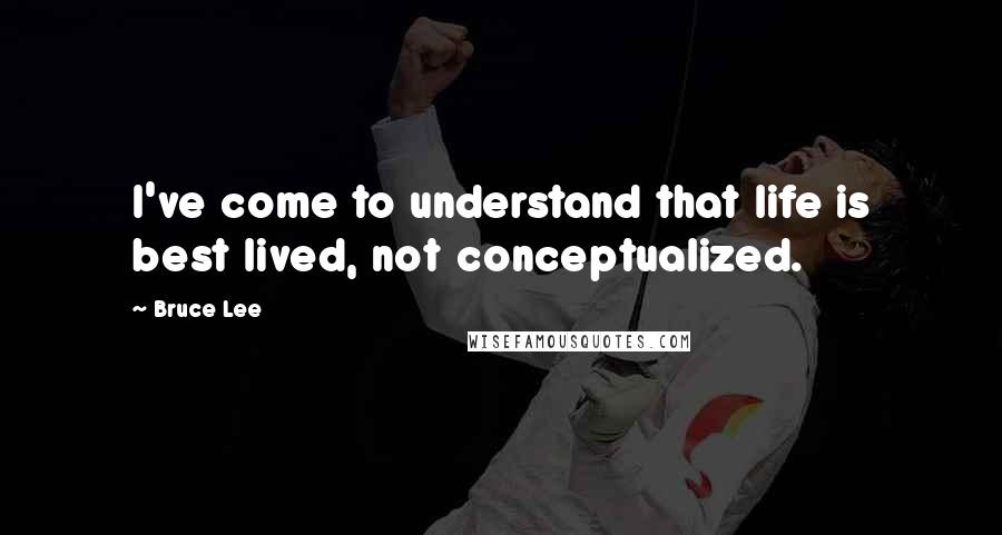 Bruce Lee Quotes: I've come to understand that life is best lived, not conceptualized.