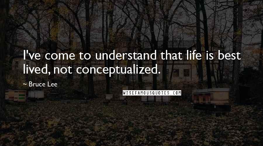 Bruce Lee Quotes: I've come to understand that life is best lived, not conceptualized.