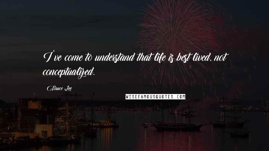 Bruce Lee Quotes: I've come to understand that life is best lived, not conceptualized.