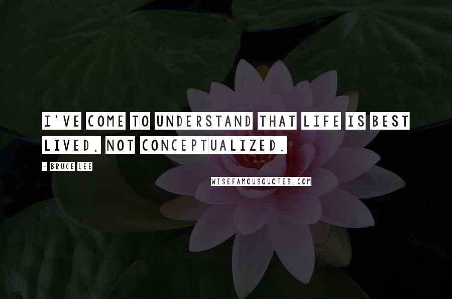 Bruce Lee Quotes: I've come to understand that life is best lived, not conceptualized.