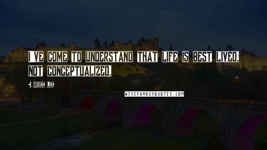 Bruce Lee Quotes: I've come to understand that life is best lived, not conceptualized.