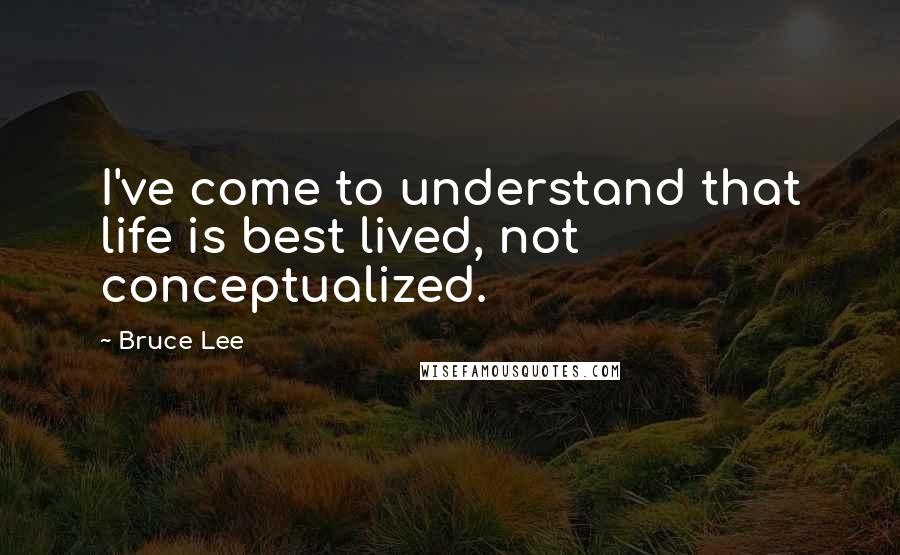 Bruce Lee Quotes: I've come to understand that life is best lived, not conceptualized.