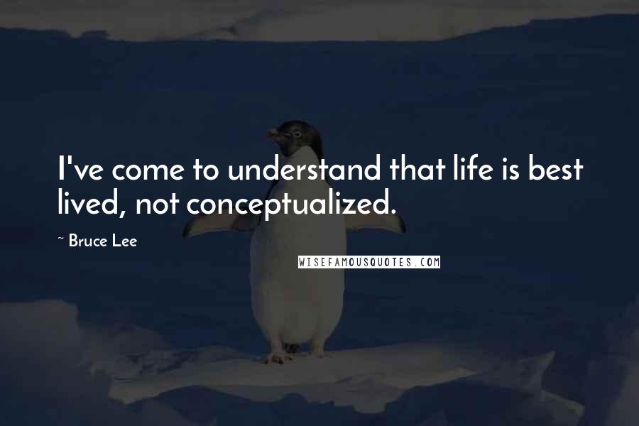 Bruce Lee Quotes: I've come to understand that life is best lived, not conceptualized.