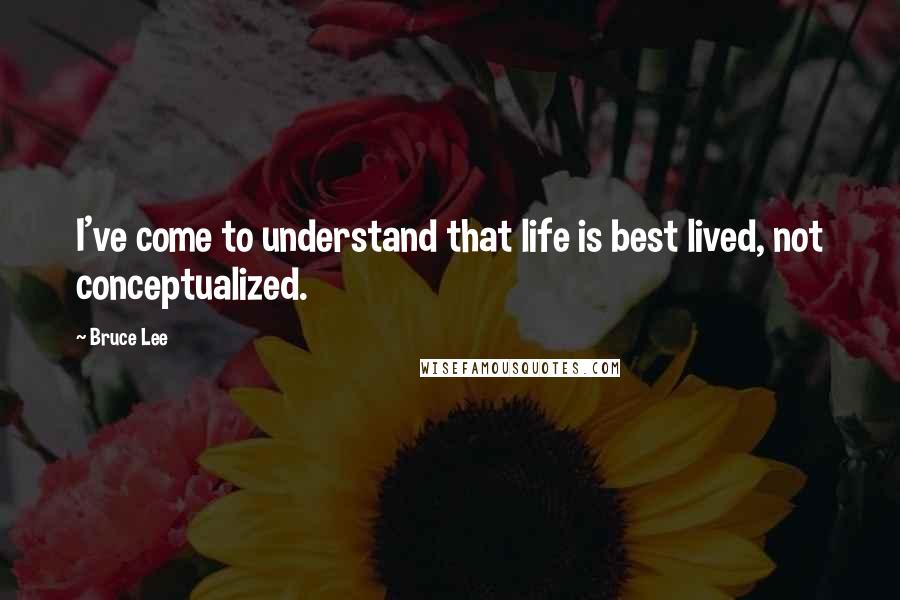 Bruce Lee Quotes: I've come to understand that life is best lived, not conceptualized.