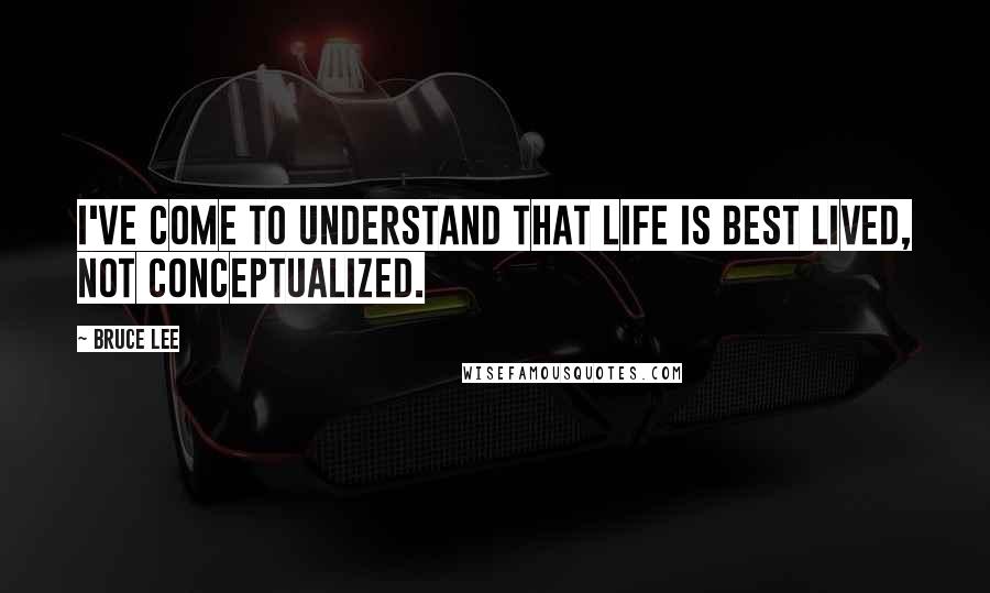 Bruce Lee Quotes: I've come to understand that life is best lived, not conceptualized.