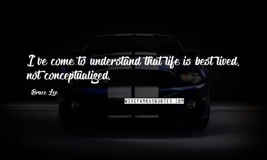Bruce Lee Quotes: I've come to understand that life is best lived, not conceptualized.