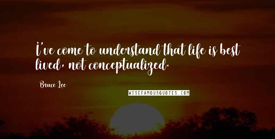Bruce Lee Quotes: I've come to understand that life is best lived, not conceptualized.