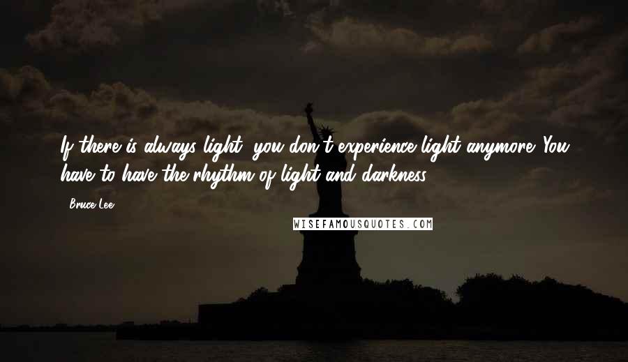 Bruce Lee Quotes: If there is always light, you don't experience light anymore. You have to have the rhythm of light and darkness.