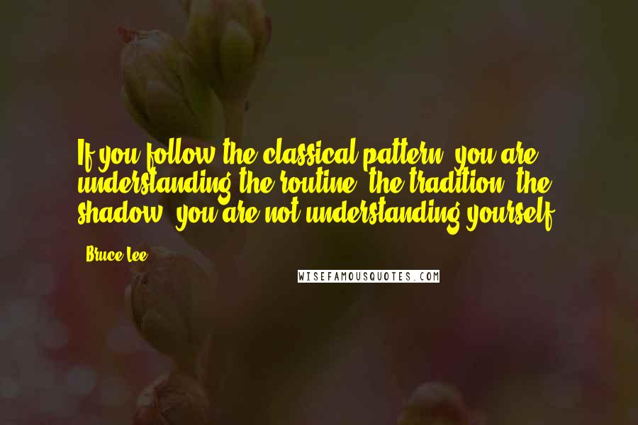 Bruce Lee Quotes: If you follow the classical pattern, you are understanding the routine, the tradition, the shadow  you are not understanding yourself.