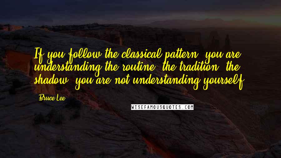 Bruce Lee Quotes: If you follow the classical pattern, you are understanding the routine, the tradition, the shadow  you are not understanding yourself.