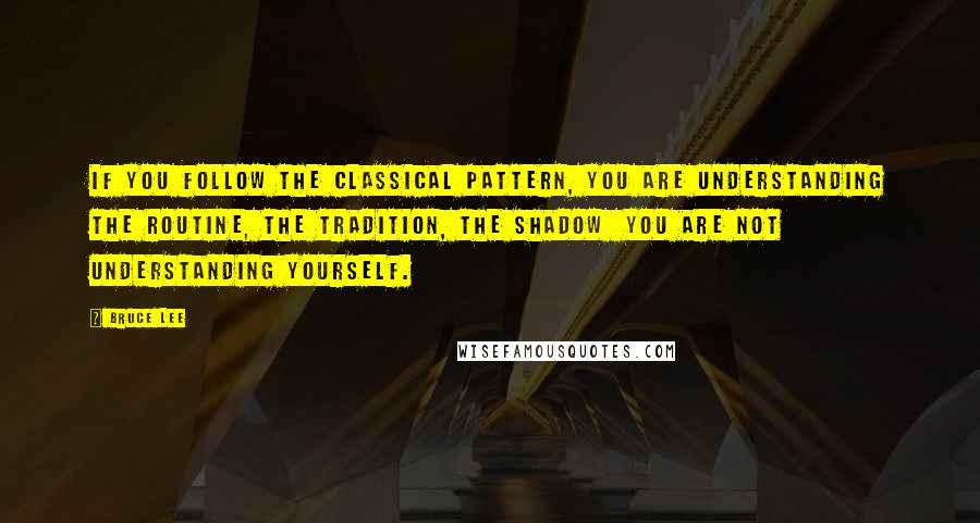 Bruce Lee Quotes: If you follow the classical pattern, you are understanding the routine, the tradition, the shadow  you are not understanding yourself.