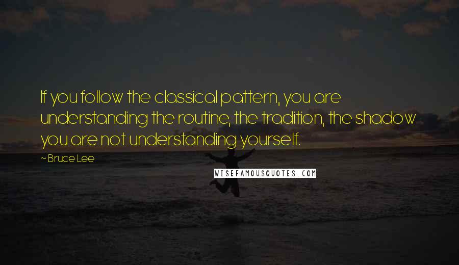 Bruce Lee Quotes: If you follow the classical pattern, you are understanding the routine, the tradition, the shadow  you are not understanding yourself.