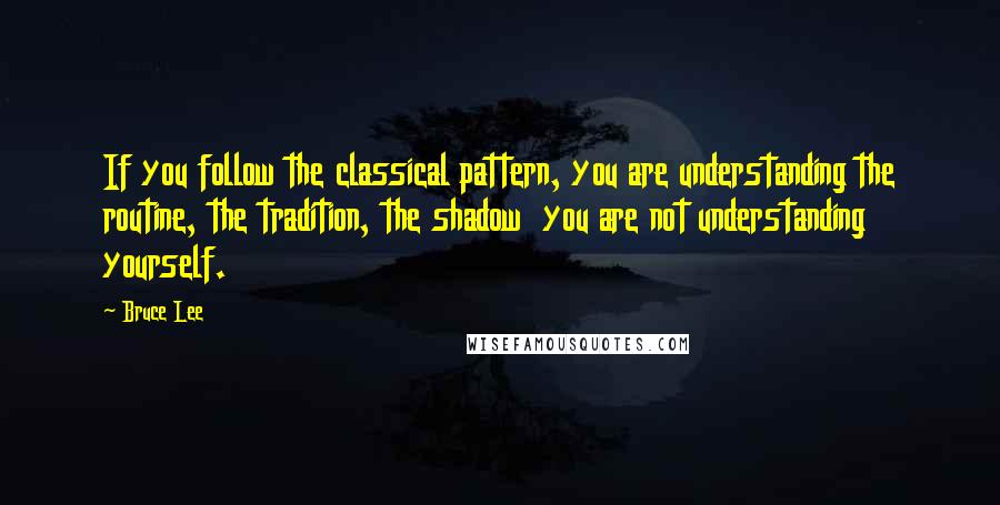 Bruce Lee Quotes: If you follow the classical pattern, you are understanding the routine, the tradition, the shadow  you are not understanding yourself.