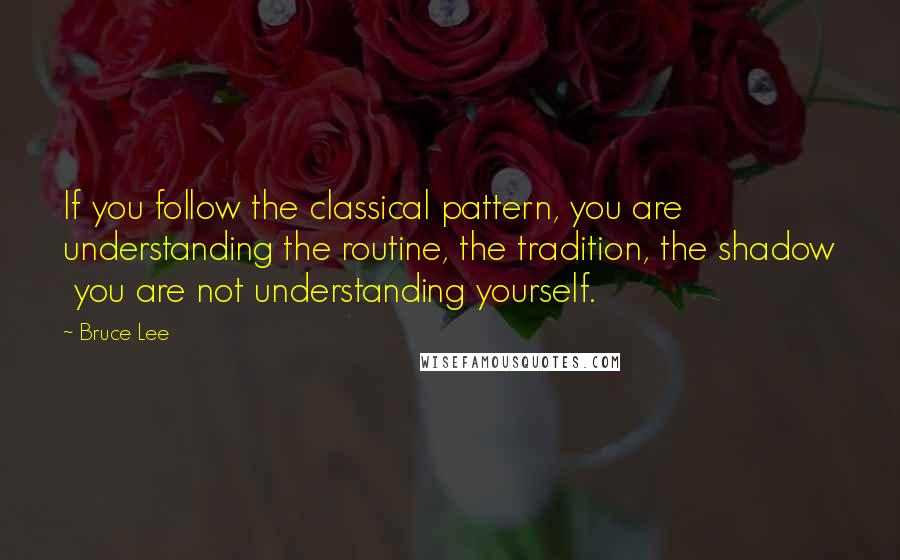 Bruce Lee Quotes: If you follow the classical pattern, you are understanding the routine, the tradition, the shadow  you are not understanding yourself.