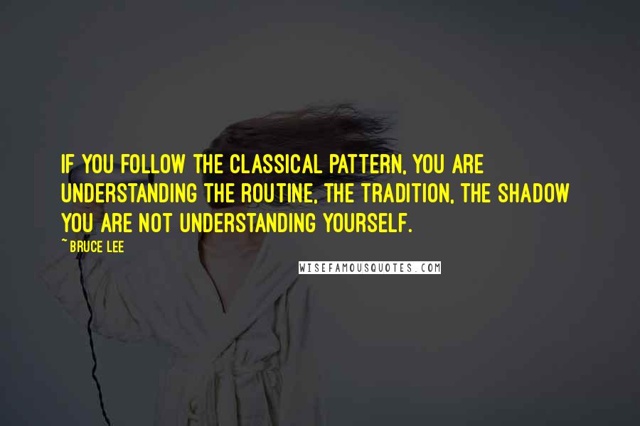 Bruce Lee Quotes: If you follow the classical pattern, you are understanding the routine, the tradition, the shadow  you are not understanding yourself.