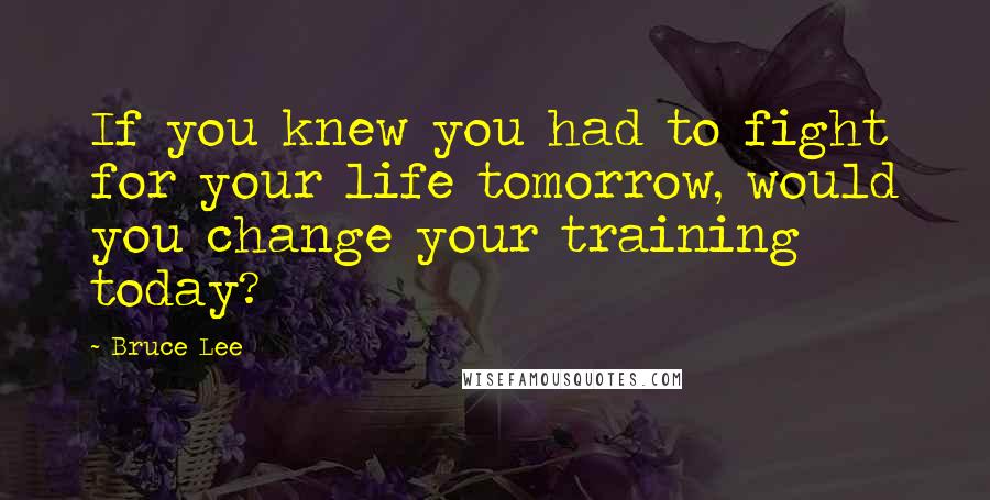 Bruce Lee Quotes: If you knew you had to fight for your life tomorrow, would you change your training today?