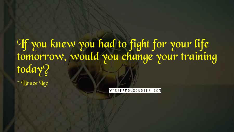 Bruce Lee Quotes: If you knew you had to fight for your life tomorrow, would you change your training today?