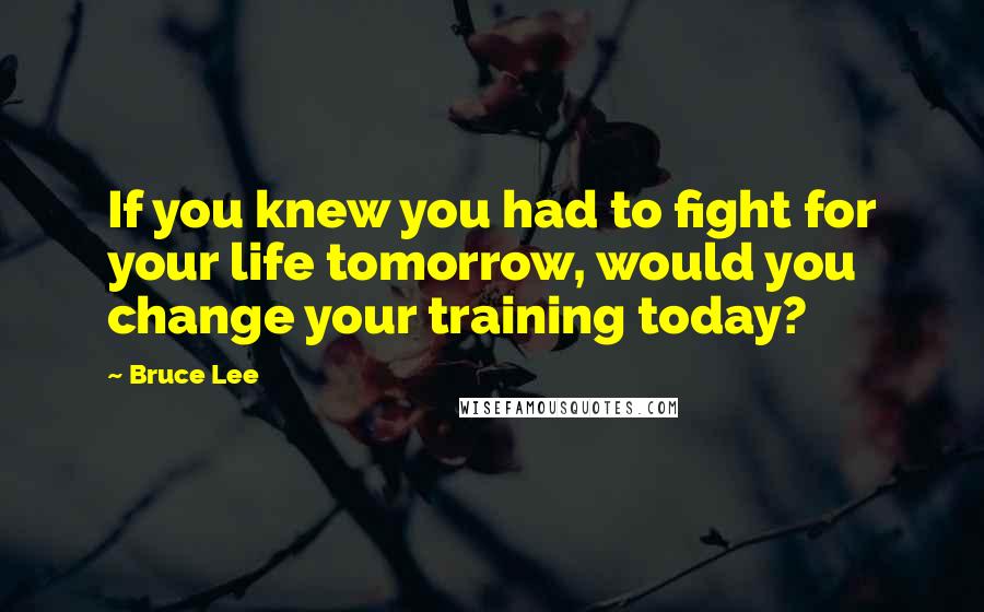 Bruce Lee Quotes: If you knew you had to fight for your life tomorrow, would you change your training today?