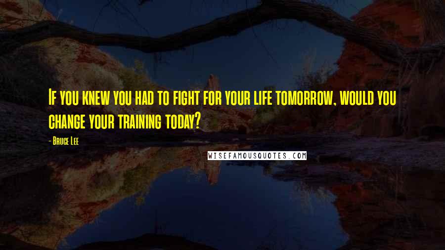 Bruce Lee Quotes: If you knew you had to fight for your life tomorrow, would you change your training today?