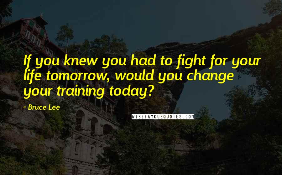 Bruce Lee Quotes: If you knew you had to fight for your life tomorrow, would you change your training today?