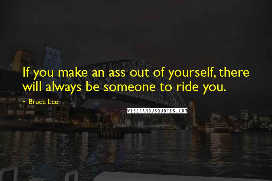 Bruce Lee Quotes: If you make an ass out of yourself, there will always be someone to ride you.