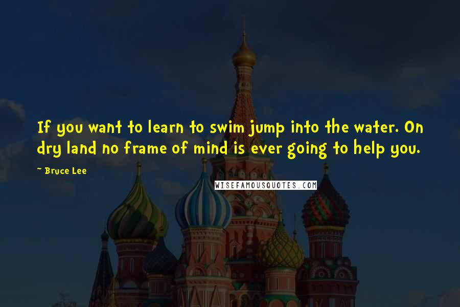 Bruce Lee Quotes: If you want to learn to swim jump into the water. On dry land no frame of mind is ever going to help you.