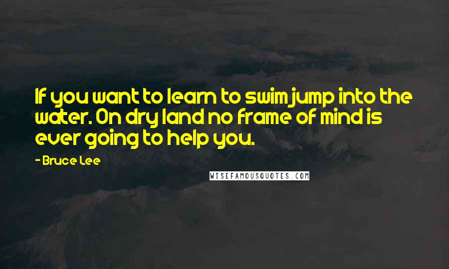 Bruce Lee Quotes: If you want to learn to swim jump into the water. On dry land no frame of mind is ever going to help you.