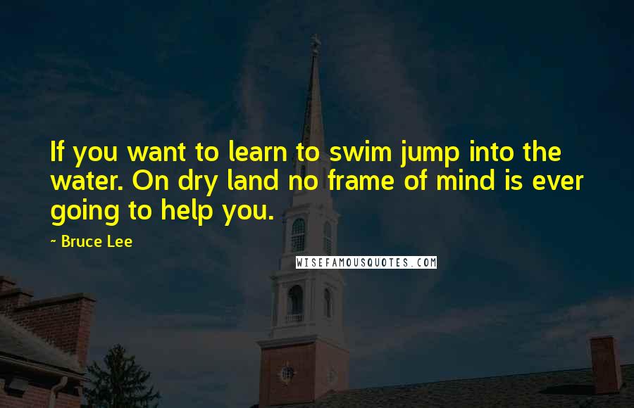 Bruce Lee Quotes: If you want to learn to swim jump into the water. On dry land no frame of mind is ever going to help you.