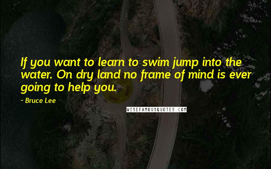 Bruce Lee Quotes: If you want to learn to swim jump into the water. On dry land no frame of mind is ever going to help you.