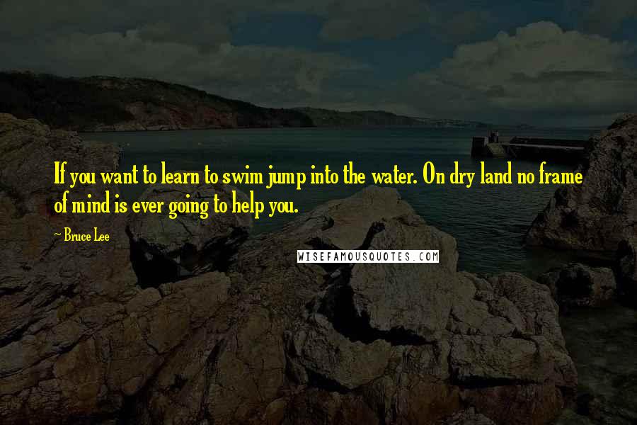 Bruce Lee Quotes: If you want to learn to swim jump into the water. On dry land no frame of mind is ever going to help you.