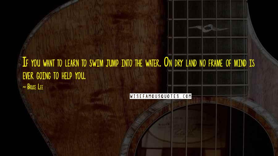 Bruce Lee Quotes: If you want to learn to swim jump into the water. On dry land no frame of mind is ever going to help you.