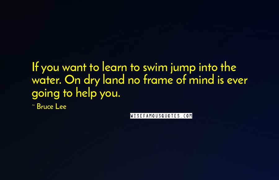 Bruce Lee Quotes: If you want to learn to swim jump into the water. On dry land no frame of mind is ever going to help you.