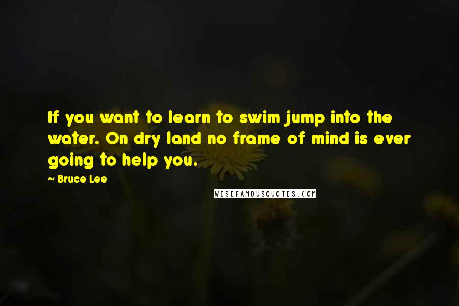 Bruce Lee Quotes: If you want to learn to swim jump into the water. On dry land no frame of mind is ever going to help you.